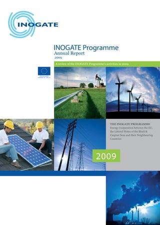 INOGATE Programme
Annual Report
2009

A review of the INOGATE Programme’s activities in 2009




                                        THE INOGATE PROGRAMME
                                        Energy Cooperation between the EU,
                                        the Littoral States of the Black &
                                        Caspian Seas and their Neighbouring
                                        Countries




                             2009
 