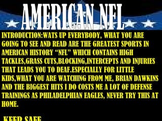 AMERICAN NFL INTRODUCTION:WATS UP EVERYBODY, WHAT YOU ARE GOING TO SEE AND READ ARE THE GREATEST SPORTS IN AMERICAN HISTORY “NFL” WHICH CONTAINS HIGH TACKLES,GRASS CUTS,BLOCKING,INTERCEPTS AND INJURIES THAT LEADS YOU TO DEAF.ESPECIALLY FOR LITTLE KIDS,WHAT YOU ARE WATCHING FROM ME, BRIAN DAWKINS AND THE BIGGEST HITS I DO COSTS ME A LOT OF DEFENSE TRAININGS AS PHILADELPHIAN EAGLES, NEVER TRY THIS AT HOME. KEEP SAFE 