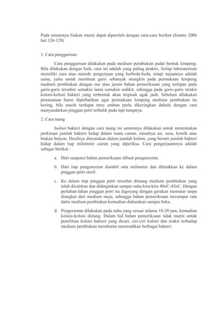 Pada umumnya biakan murni dapat diperoleh dengan cara-cara berikut (Irianto 2006
hal.126-128)


1. Cara penggarisan
        Cara penggarisan dilakukan pada medium pembiakan padat bentuk lempeng.
Bila dilakukan dengan baik, cara ini adalah yang paling praktis. Setiap laboratorium
memiliki cara atau metode pengerjaan yang berbeda-beda, tetapi tujuannya adalah
sama, yaitu untuk membuat garis sebanyak mungkin pada permukaan lempeng
medium pembiakan dengan ose atau jarum bahan pemeriksaan yang terlepas pada
garis-garis tersebut semakin lama semakin sedikit, sehingga pada garis-garis terakir
koloni-koloni bakteri yang terbentuk akan terpisah agak jauh. Sebelum dilakukan
penanaman harus diperhatikan agar permukaan lempeng medium pembiakan itu
kering, bila masih terdapat tetes embun perlu dikeringkan dahulu dengan cara
menyandarkan pinggan petri terbalik pada tepi tutupnya.
2. Cara tuang
       Isolasi bakteri dengan cara tuang ini umumnya dilakukan untuk menentukan
perkiraan jumlah bakteri hidup dalam suatu cairan, misalnya air, susu, kemih atau
biakan bulyon. Hasilnya dinyatakan dalam jumlah koloni, yang berarti jumlah bakteri
hidup dalam tiap milimeter cairan yang diperiksa. Cara pengerjaannnya adalah
sebagai berikut :
       a. Dari suspensi bahan pemeriksaan dibuat pengenceran.
       b. Dari tiap pengenceran diambil satu milimeter dan diletakkan ke dalam
          pinggan petri steril.
       c. Ke dalam tiap pinggan petri tersebut dituang medium pembiakan yang
          telah dicairkan dan didinginkan sampai suhu kira-kira 40oC-45oC. Dengan
          perlahan-lahan pinggan petri itu digoyang dengan gerakan memutar tanpa
          diangkat dari medium meja, sehingga bahan pemeriksaan tercampur rata
          dalm medium pembiakan kemudian didiamkan sampai beku.
       d. Pengeraman dilakukan pada suhu yang sesuai selama 18-20 jam, kemudian
          koloni-koloni diitung. Dalam hal bahan pemeriksaan tidak murni untuk
          penelitian koloni bakteri yang dicari, ciri-ciri koloni dan reaksi terhadap
          medium pembiakan membantu memisahkan berbagai bakteri.
 