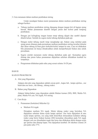 3. Cara menanam dalam medium pembiakan miring
             Untuk mendapat biakan murni penanaman dalam medium pembiakan miring
      sebagai berikut :
      a. Tabung medium pembiakan miring dipegang dengan tangan kiri di bagian ujung
         bawah. Bahan penanaman diambil dengan jarum dari koloni pada lempeng
         pembiakan.
      b. Dengan jari kelingking tangan kanan tutup tabung dijepit dan sambil diputar
         ditarik keluar. Setelah itu segera mulut tabung dijilatkan pada api.
      c. Dengan mulut tabung masih tetap menghadap api, biakan yang melekat pada
         ujung jarum ditanam pada permukaan medium pembiakan miring tersebut dimulai
         dari dasar tabung di buat garis berkelok-kelok sampai ke atas. Cara ini dilakukan
         bila penanaman ini hanya dimaksudkan untuk memperbanyak biakan atau untuk
         persediaan.
      d. Segera setelah menanam mulut tabung dijilatkan pada api/. Kemudian egera
         ditutup dan jarum bekas penanaman dipijarkan sebelum diletakkan kembali ke
         tempatnya.
      e. Pengeraman dilakukan pada suhu yang sesuai selama 18-20 jam.


BAB III
KAJIAN PRAKTIKUM
   A. Alat yang Digunakan
      Adapun alat-alat yang digunakan adalah cawan petri , kapas lidi , lampu spiritus , ose
      bulat dan ose lurus , rak tabung , tabung reaksi.
   B. Bahan yang Digunakan
      Adapun bahan-bahan yang digunakan adalah Biakan kuman (SD), BHI, Media NA
      plate, Media NA cair, NA tegak, NA miring
   C. Cara Kerja
      1. Penanaman (Inokulasi) Mikroba Uji
          a. Medium NA tegak
             Disiapkan medium NA tegak. Mulut tabung reaksi yang berisikan NA
             dipijarkan sebentar diatas nyala lampu spiritus. Ose lurus dipijarkan di atas
             nyala lampu spiritus, ose yang telah disterilkan dimasukkan kedalam tabung
             reaksi yang berisi biakan kuman (SD) kemudian ditusukkan pada NA tegak
             dengan cara ose diusahakan tegak dan lurus dan dilakukan dekat dengan nyala
             api spiritus dan ditutup kapas. Ose dipijarkan kembali. Di inkubasi selama 24
             jam pada suhu 37oC.
 