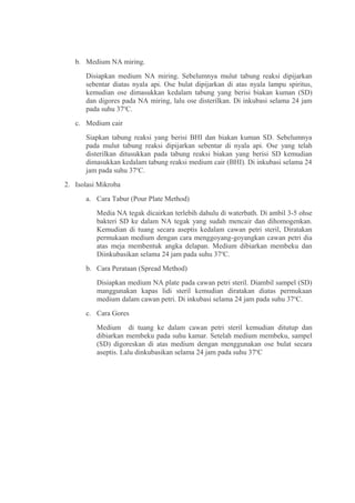 b. Medium NA miring.
      Disiapkan medium NA miring. Sebelumnya mulut tabung reaksi dipijarkan
      sebentar diatas nyala api. Ose bulat dipijarkan di atas nyala lampu spiritus,
      kemudian ose dimasukkan kedalam tabung yang berisi biakan kuman (SD)
      dan digores pada NA miring, lalu ose disterilkan. Di inkubasi selama 24 jam
      pada suhu 37oC.
   c. Medium cair
      Siapkan tabung reaksi yang berisi BHI dan biakan kuman SD. Sebelumnya
      pada mulut tabung reaksi dipijarkan sebentar di nyala api. Ose yang telah
      disterilkan ditusukkan pada tabung reaksi biakan yang berisi SD kemudian
      dimasukkan kedalam tabung reaksi medium cair (BHI). Di inkubasi selama 24
      jam pada suhu 37oC.
2. Isolasi Mikroba
      a. Cara Tabur (Pour Plate Method)
          Media NA tegak dicairkan terlebih dahulu di waterbath. Di ambil 3-5 ohse
          bakteri SD ke dalam NA tegak yang sudah mencair dan dihomogenkan.
          Kemudian di tuang secara aseptis kedalam cawan petri steril, Diratakan
          permukaan medium dengan cara menggoyang-goyangkan cawan petri dia
          atas meja membentuk angka delapan. Medium dibiarkan membeku dan
          Diinkubasikan selama 24 jam pada suhu 37oC.
      b. Cara Perataan (Spread Method)
          Disiapkan medium NA plate pada cawan petri steril. Diambil sampel (SD)
          manggunakan kapas lidi steril kemudian diratakan diatas permukaan
          medium dalam cawan petri. Di inkubasi selama 24 jam pada suhu 37oC.
      c. Cara Gores
          Medium di tuang ke dalam cawan petri steril kemudian ditutup dan
          dibiarkan membeku pada suhu kamar. Setelah medium membeku, sampel
          (SD) digoreskan di atas medium dengan menggunakan ose bulat secara
          aseptis. Lalu dinkubasikan selama 24 jam pada suhu 37oC
 