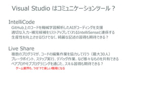 Visual Studio はコミュニケーションツール？
IntelliCode
GitHub上のコードを機械学習解析したAIがコーディングを支援
適切な入力・補完候補をリストアップしてくれるIntelliSenseと連係する
生産性を向上させるだけでなく、綺麗な記述の習得も期待できる？
Live Share
複数のプログラマが、コードの編集作業を協力して行う（最大30人）
ブレークポイント、ステップ実行、デバッグ作業、など様々なものを共有できる
ペアプロやモブプログラミングを通じた、スキル習得も期待できる？
ゲーム業界も、ﾜｲｶﾞﾔで楽しい職場になる
 