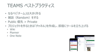 TEAMS ベストプラクティス
• なるべく「チーム」は大きく作る
• 雑談（Random）をする
• Public 優先 > Private
• プロジェクトを作るときは「チャネル」を作成し、即座にツールを立ち上げる
• Wiki
• Planner
• One Note
 