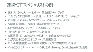 連続“IT”スペシャリストの例
• ERP スペシャリスト → IoT → 飲食BIスタートアップ
• パソナテック新規事業 → 役員 → AIスタートアップパラレルキャリア
• SI企業 → C#ゲームエンジニア → ランドリースタートアップ
• 説明書多言語データ作成→脳波測定の仕分け
• 本の要約のスタートアップ → 不動産スタートアップ
• IBMの営業 → ブロックチェーン起業家
• 位置情報・ビーコンのスペシャリスト → 飲食IoTスペシャリスト
• ウェブフロントエンドエンジニア → VR動画配信
• アパレル店舗運営 → デジタルハリウッド大学のプログラミング講師
• ゲームエンジニア → ・・・・・ → VR、IoT、Drone、Blockchain＆IT投資
 