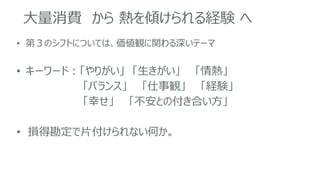 大量消費 から 熱を傾けられる経験 へ
• 第３のシフトについては、価値観に関わる深いテーマ
• キーワード：「やりがい」 「生きがい」 「情熱」
「バランス」 「仕事観」 「経験」
「幸せ」 「不安との付き合い方」
• 損得勘定で片付けられない何か。
 
