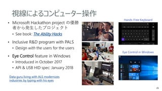 • Microsoft Hackathon project の優勝
者から発生したプロジェクト
• See book: The Ability Hacks
• Inclusive R&D program with PALS
• Design with the users for the users
• Eye Control feature in Windows
• Introduced in October 2017
• API & USB HID spec: January 2018
Hands-Free Keyboard
Eye Control in Windows
Data guru living with ALS modernizes
industries by typing with his eyes
視線によるコンピューター操作
 