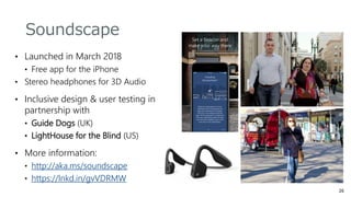 • Launched in March 2018
• Free app for the iPhone
• Stereo headphones for 3D Audio
• Inclusive design & user testing in
partnership with
• Guide Dogs (UK)
• LightHouse for the Blind (US)
• More information:
• http://aka.ms/soundscape
• https://lnkd.in/gvVDRMW
Soundscape
 
