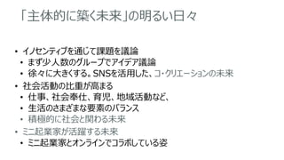 「主体的に築く未来」の明るい日々
• イノセンティブを通じて課題を議論
• まず少人数のグループでアイデア議論
• 徐々に大きくする。SNSを活用した、コ・クリエーションの未来
• 社会活動の比重が高まる
• 仕事、社会奉仕、育児、地域活動など、
• 生活のさまざまな要素のバランス
• 積極的に社会と関わる未来
• ミニ起業家が活躍する未来
• ミニ起業家とオンラインでコラボしている姿
 