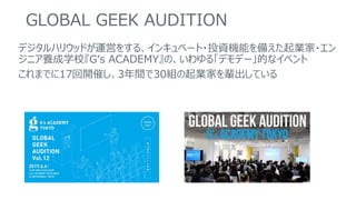 GLOBAL GEEK AUDITION
デジタルハリウッドが運営をする、インキュベート・投資機能を備えた起業家・エン
ジニア養成学校『G‘s ACADEMY』の、いわゆる「デモデー」的なイベント
これまでに17回開催し、3年間で30組の起業家を輩出している
 