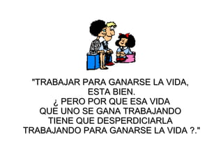 "TRABAJAR PARA GANARSE  LA  VIDA ,   ESTA BIEN . ¿  PERO POR QUE ESA VIDA  QUE UNO SE GANA TRABAJANDO  TIENE QUE DESPERDICIARLA  TRABAJANDO PARA GANARSE LA VIDA  ? ." 