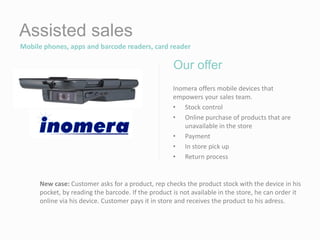 Assisted sales
Mobile phones, apps and barcode readers, card reader
Inomera offers mobile devices that
empowers your sales team.
• Stock control
• Online purchase of products that are
unavailable in the store
• Payment
• In store pick up
• Return process
Our offer
New case: Customer asks for a product, rep checks the product stock with the device in his
pocket, by reading the barcode. If the product is not available in the store, he can order it
online via his device. Customer pays it in store and receives the product to his adress.
 