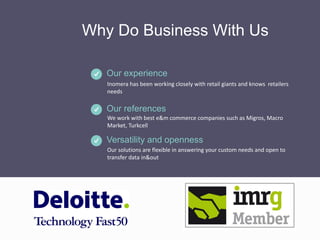 Why Do Business With Us
Inomera has been working closely with retail giants and knows retailers
needs
Our experience
We work with best e&m commerce companies such as Migros, Macro
Market, Turkcell
Our references
Our solutions are flexible in answering your custom needs and open to
transfer data in&out
Versatility and openness
 