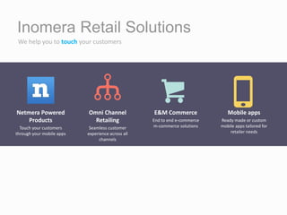 Inomera Retail Solutions
Netmera Powered
Products
Touch your customers
through your mobile apps
Omni Channel
Retailing
Seamless customer
experience across all
channels
E&M Commerce
End to end e-commerce
m-commerce solutions
Mobile apps
Ready made or custom
mobile apps tailored for
retailer needs
We help you to touch your customers
 