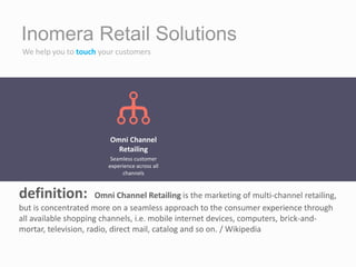 Inomera Retail Solutions
We help you to touch your customers
definition: Omni Channel Retailing is the marketing of multi-channel retailing,
but is concentrated more on a seamless approach to the consumer experience through
all available shopping channels, i.e. mobile internet devices, computers, brick-and-
mortar, television, radio, direct mail, catalog and so on. / Wikipedia
Omni Channel
Retailing
Seamless customer
experience across all
channels
 