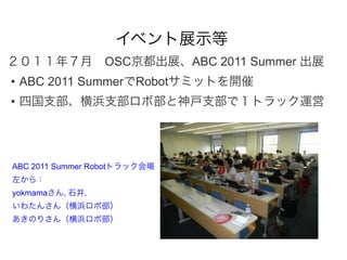 イベント展示等
２０１１年７月 OSC京都出展、ABC 2011 Summer 出展
• ABC 2011 SummerでRobotサミットを開催
• 四国支部、横浜支部ロボ部と神戸支部で１トラック運営




ABC 2011 Summer Robotトラック会場
左から：
yokmamaさん, 石井,
いわたんさん（横浜ロボ部）
あきのりさん（横浜ロボ部）
 