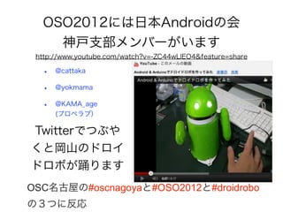OSO2012には日本Androidの会
    神戸支部メンバーがいます
 http://www.youtube.com/watch?v=-ZC44wLlEO4&feature=share

  •   @cattaka

  •   @yokmama

  •   @KAMA_age
      (プロペラブ）

Twitterでつぶや
くと岡山のドロイ
ドロボが踊ります
OSC名古屋の#oscnagoyaと#OSO2012と#droidrobo
の３つに反応
 