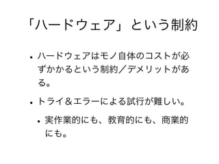 「ハードウェア」という制約

• ハードウェアはモノ自体のコストが必
 ずかかるという制約／デメリットがあ
 る。

• トライ＆エラーによる試行が難しい。
 • 実作業的にも、教育的にも、商業的
  にも。
 