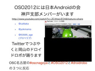OSO2012には日本Androidの会
    神戸支部メンバーがいます
 http://www.youtube.com/watch?v=-ZC44wLlEO4&feature=share

  •   @cattaka

  •   @yokmama

  •   @KAMA_age
      (プロペラブ）

Twitterでつぶや
くと岡山のドロイ
ドロボが踊ります
OSC名古屋の#oscnagoyaと#OSO2012と#droidrobo
の３つに反応
 