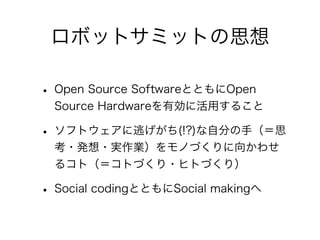 ロボットサミットの思想

• Open Source SoftwareとともにOpen
  Source Hardwareを有効に活用すること

• ソフトウェアに逃げがち(!?)な自分の手（＝思
  考・発想・実作業）をモノづくりに向かわせ
  るコト（＝コトづくり・ヒトづくり）

• Social codingとともにSocial makingへ
 