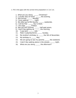 1. Fill in the gaps with the correct time preposition in / at / on.


      1. What are you doing _____ Christmas?
      2. I usually stay at home _____ the evening.
      3. She arrives _____ Monday.
      4. I love walking _____ night.
      5. We often go to the country _____ weekends.
      6. I will be free _____ four o'clock.
      7. I do yoga _____ Fridays.
      8. See you this evening _____ half past seven.
      9. I don't like getting up _____ the morning.
      10. I was born _____ July.
      11. Peter is playing tennis _____ Sunday.
      12.    My brother's birthday is _____ the 5th of November.
      13.    My birthday is _____ May.
      14.    We are going to see my parents _____ the weekend.
      15.    I don't like walking alone in the streets _____ night.
      16.    What are you doing _____ the afternoon?




                                        3
 