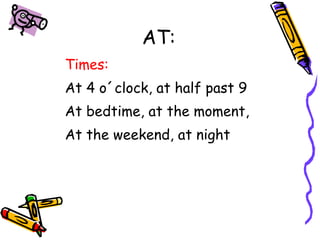 AT: 
Times: 
At 4 o´clock, at half past 9 
At bedtime, at the moment, 
At the weekend, at night 
 