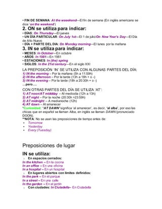 • FIN DE SEMANA: At the weeekend—El fin de semana (En inglés americano se
dice ‘on the weekend‘)
2. ON se utiliza para indicar:
• DÍAS: On Thursday—El jueves
• UN DÍA PARTICULAR: On July 1st—El 1 de julio/On New Year’s Day—El Día
de Año Nuevo
• DÍA + PARTE DEL DIA: On Monday morning—El lunes por la mañana
3. IN se utiliza para indicar:
• MESES: In October—En octubre
• AÑOS: In 1981—En 1981
• ESTACIONES: In (the) spring
• SIGLOS: In the 21st century—En el siglo XXI
LA PREPOSICIÓN ‘IN’ SE UTILIZA CON ALGUNAS PARTES DEL DÍA:
1) IN the morning – Por la mañana (5h a 11:59h)
2) IN the afternoon – Por la tarde (13h a 18h + o -)
3) IN the evening – Por la tarde (18h a 20:30h + o -)
…pero….
CON OTRAS PARTES DEL DÍA SE UTILIZA ‘AT’:
1) AT noon/AT middday – Al mediodía (12h a 13h)
2) AT night – Por la noche (20:30h >23:59h)
3) AT midnight – A medianoche (12h)
4) AT dawn – Al amanecer
*Curiosidad: ‘‘AT DAWN’ significa ‘al amanecer’, es decir, ‘al alba’, por eso las
chicas que en español se llaman Alba, en inglés se llaman DAWN (pronunciado
DOON).
**NOTA: No se usan las preposiciones de tiempo antes de:
 Tomorrow
 Yesterday
 Every (Tuesday)
Preposiciones de lugar
IN se utiliza:
o En espacios cerrados:
In the kitchen – En la cocina
In an office – En una oficina
In a hospital – En un hospital
o En lugares abiertos con límites definidos:
In the park – En el parque
In a street – En una calle
In the garden – En el jardín
o Con ciudades: In Ciutadella– En Ciutadella
 