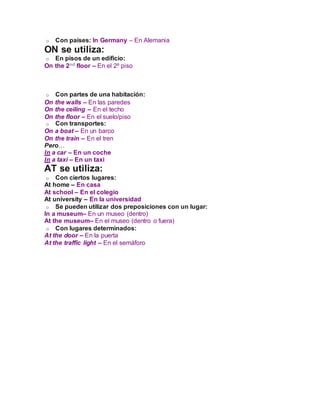 o Con países: In Germany – En Alemania
ON se utiliza:
o En pisos de un edificio:
On the 2nd floor – En el 2º piso
o Con partes de una habitación:
On the walls – En las paredes
On the ceiling – En el techo
On the floor – En el suelo/piso
o Con transportes:
On a boat – En un barco
On the train – En el tren
Pero…
In a car – En un coche
In a taxi – En un taxi
AT se utiliza:
o Con ciertos lugares:
At home – En casa
At school – En el colegio
At university – En la universidad
o Se pueden utilizar dos preposiciones con un lugar:
In a museum– En un museo (dentro)
At the museum– En el museo (dentro o fuera)
o Con lugares determinados:
At the door – En la puerta
At the traffic light – En el semáforo
 