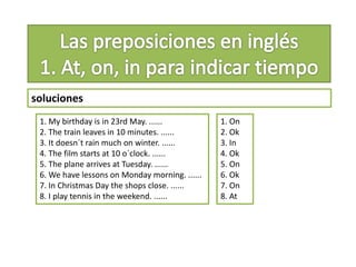 soluciones
1. My birthday is in 23rd May. ......
2. The train leaves in 10 minutes. ......
3. It doesn´t rain much on winter. ......
4. The film starts at 10 o´clock. ......
5. The plane arrives at Tuesday. ......
6. We have lessons on Monday morning. ......
7. In Christmas Day the shops close. ......
8. I play tennis in the weekend. ......
1. On
2. Ok
3. In
4. Ok
5. On
6. Ok
7. On
8. At
 