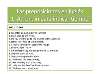 soluciones
1. We often go on holiday in summer.
2. I saw Brenda last week.
3. Do you want to go to the cinema at the weekend?
4. James isn´t here at the moment.
5. Are you coming on Tuesday morning?
6. See you next Friday!
7. I´m almost ready. We can go out in 10 minutes.
8. The film starts at 7.30.
9. The factory opened in 2002.
10. We live in the 21st century.
11. Her birthday is on 22nd May.
12. Sally met her boyfriend last summer.
13. We have lunch at midday.
 