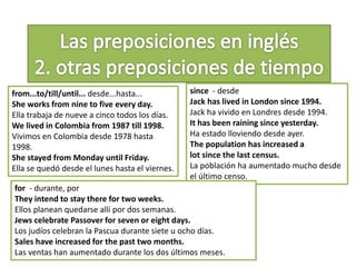 from...to/till/until... desde...hasta...
She works from nine to five every day.
Ella trabaja de nueve a cinco todos los días.
We lived in Colombia from 1987 till 1998.
Vivimos en Colombia desde 1978 hasta
1998.
She stayed from Monday until Friday.
Ella se quedó desde el lunes hasta el viernes.
since - desde
Jack has lived in London since 1994.
Jack ha vivido en Londres desde 1994.
It has been raining since yesterday.
Ha estado lloviendo desde ayer.
The population has increased a
lot since the last census.
La población ha aumentado mucho desde
el último censo.
for - durante, por
They intend to stay there for two weeks.
Ellos planean quedarse allí por dos semanas.
Jews celebrate Passover for seven or eight days.
Los judíos celebran la Pascua durante siete u ocho días.
Sales have increased for the past two months.
Las ventas han aumentado durante los dos últimos meses.
 