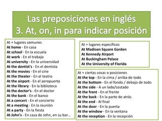 At + lugares comunes
At home - En casa
At school - En la escuela
At work - En el trabajo
At university - En la universidad
At the dentist's - En el dentista
At the movies - En el cine
At the theater - En el teatro
At the airport - En el aeropuerto
At the library - En la biblioteca
At the doctor's - En el doctor
At the bank - En el banco
At a concert - En el concierto
At a meeting - En la reunión
At a party - En la fiesta
At John's - En casa de John, en su bar…
At + lugares específicos
At Madison Square Garden
At Kennedy Airport
At Buckingham Palace
At the University of Florida
At + ciertas cosas o posiciones
At the top - En la cima / arriba de todo
At the bottom - En el fondo / debajo de todo
At the side - A un lado/costado
At the front - En el frente
At the back - En la parte de atrás
At the end - Al final
At the door - En la puerta
At the window - En la ventana
At the reception - En la recepción
 