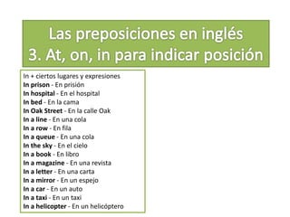 In + ciertos lugares y expresiones
In prison - En prisión
In hospital - En el hospital
In bed - En la cama
In Oak Street - En la calle Oak
In a line - En una cola
In a row - En fila
In a queue - En una cola
In the sky - En el cielo
In a book - En libro
In a magazine - En una revista
In a letter - En una carta
In a mirror - En un espejo
In a car - En un auto
In a taxi - En un taxi
In a helicopter - En un helicóptero
 