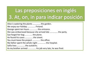 Alice is watering the plants …………… the garden.
We enjoy our holiday …………… Finland.
George spent ten hours …………… the entrance.
She was embarrased because she arrived late …………… the party.
Sue forgot her bag ………….. the plane.
He found his cases …………… the street.
You must leave the project …………… the office.
My father spent the whole night …………… the hospital.
Sofia lives …………… the outskirts.
As my brother arrived …………… his job very late, he was fired.
 