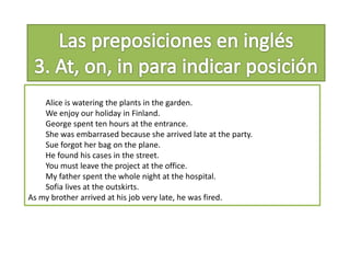 Alice is watering the plants in the garden.
We enjoy our holiday in Finland.
George spent ten hours at the entrance.
She was embarrased because she arrived late at the party.
Sue forgot her bag on the plane.
He found his cases in the street.
You must leave the project at the office.
My father spent the whole night at the hospital.
Sofia lives at the outskirts.
As my brother arrived at his job very late, he was fired.
 