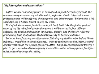 “My future plans and expectations”
I often wonder about my future as I am about to finish Secondary School. The
number one question on my mind is which profession should I choose? I want a
profession that will satisfy me, challenge me, and bring me joy. I believe that a job
should be like a hobby. I want to love my work.
First of all, As soon as I finish Secondary School, I will take the first important
exam of my life - the final graduation exam. I will be tested in four different
subjects: the English and German languages, biology, and chemistry. After my
graduation, I will study at the Medical University to become a doctor.
But now, I am focusing my attention on finishing my studies. Also, before I have
a family, I would like to travel overseas. I want to see countries like Japan, Finland
and travel through the African continent. After I finish my education and travels, I
plan to get married and have a family. I would like to live with my future family in a
quiet, natural countryside setting.
 