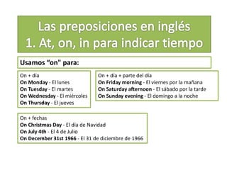 Usamos “on" para:
On + día
On Monday - El lunes
On Tuesday - El martes
On Wednesday - El miércoles
On Thursday - El jueves
On + día + parte del día
On Friday morning - El viernes por la mañana
On Saturday afternoon - El sábado por la tarde
On Sunday evening - El domingo a la noche
On + fechas
On Christmas Day - El día de Navidad
On July 4th - El 4 de Julio
On December 31st 1966 - El 31 de diciembre de 1966
 