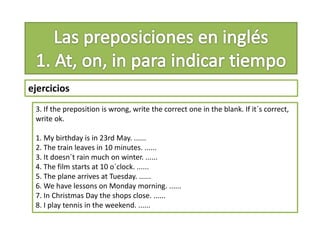 ejercicios
3. If the preposition is wrong, write the correct one in the blank. If it´s correct,
write ok.
1. My birthday is in 23rd May. ......
2. The train leaves in 10 minutes. ......
3. It doesn´t rain much on winter. ......
4. The film starts at 10 o´clock. ......
5. The plane arrives at Tuesday. ......
6. We have lessons on Monday morning. ......
7. In Christmas Day the shops close. ......
8. I play tennis in the weekend. ......
 