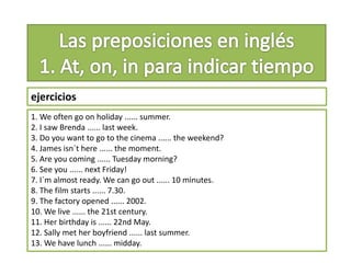 ejercicios
1. We often go on holiday ...... summer.
2. I saw Brenda ...... last week.
3. Do you want to go to the cinema ...... the weekend?
4. James isn´t here ...... the moment.
5. Are you coming ...... Tuesday morning?
6. See you ...... next Friday!
7. I´m almost ready. We can go out ...... 10 minutes.
8. The film starts ...... 7.30.
9. The factory opened ...... 2002.
10. We live ...... the 21st century.
11. Her birthday is ...... 22nd May.
12. Sally met her boyfriend ...... last summer.
13. We have lunch ...... midday.
 