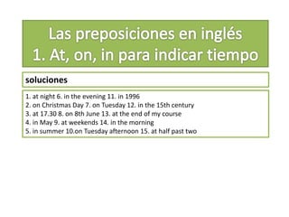 soluciones
1. at night 6. in the evening 11. in 1996
2. on Christmas Day 7. on Tuesday 12. in the 15th century
3. at 17.30 8. on 8th June 13. at the end of my course
4. in May 9. at weekends 14. in the morning
5. in summer 10.on Tuesday afternoon 15. at half past two
 