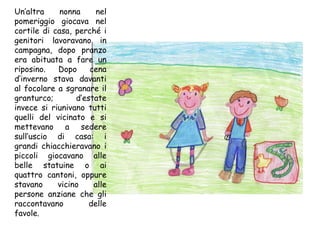 Un’altra nonna nel pomeriggio giocava nel cortile di casa, perché i genitori lavoravano in campagna, dopo pranzo era abituata a fare un riposino. Dopo cena d’inverno stava davanti al focolare a sgranare il granturco; d’estate invece si riunivano tutti quelli del vicinato e si mettevano a sedere sull’uscio di casa: i grandi chiacchieravano i piccoli giocavano alle belle statuine o ai quattro cantoni, oppure stavano vicino alle persone anziane che gli raccontavano delle favole. 