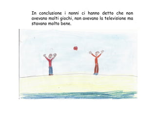 In conclusione i nonni ci hanno detto che non avevano molti giochi, non avevano la televisione ma stavano molto bene. 