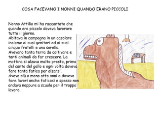COSA FACEVANO I NONNI QUANDO ERANO PICCOLI Nonno Attilio mi ha raccontato che quando era piccolo doveva lavorare tutto il giorno. Abitava in campagna in un casolare insieme ai suoi genitori ed ai suoi cinque fratelli e una sorella. Avevano tanta terra da coltivare e tanti animali da far crescere. La mattina si alzava molto presto, prima del canto del gallo e ogni volta doveva fare tanta fatica per alzarsi. Aveva più o meno otto anni e doveva fare lavori anche faticosi e spesso non andava neppure a scuola per il troppo lavoro. 