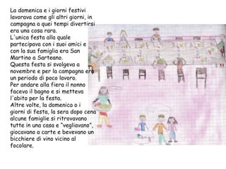 La domenica e i giorni festivi lavorava come gli altri giorni, in campagna a quei tempi divertirsi era una cosa rara. L'unica festa alla quale partecipava con i suoi amici e con la sua famiglia era San Martino a Sarteano. Questa festa si svolgeva a novembre e per la campagna era un periodo di poco lavoro. Per andare alla fiera il nonno faceva il bagno e si metteva l'abito per la festa. Altre volte, la domenica o i giorni di festa, la sera dopo cena alcune famiglie si ritrovavano tutte in una casa e “vegliavano”, giocavano a carte e bevevano un bicchiere di vino vicino al focolare. 