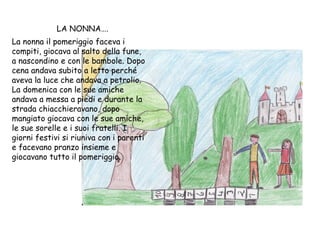 LA NONNA…. La nonna il pomeriggio faceva i compiti, giocava al salto della fune, a nascondino e con le bambole. Dopo cena andava subito a letto perché aveva la luce che andava a petrolio. La domenica con le sue amiche andava a messa a piedi e durante la strada chiacchieravano, dopo mangiato giocava con le sue amiche, le sue sorelle e i suoi fratelli. I giorni festivi si riuniva con i parenti e facevano pranzo insieme e giocavano tutto il pomeriggio. 