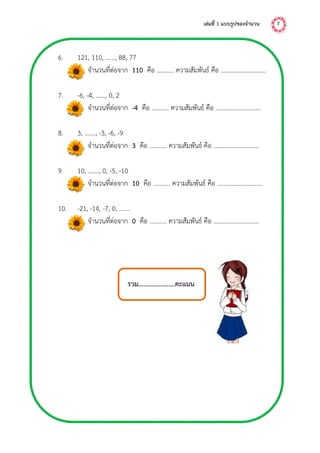 เล่มที่ 1 แบบรูปของจำนวน 7
6. 121, 110, ……, 88, 77
จานวนที่ต่อจาก 110 คือ ……….. ความสัมพันธ์ คือ .............................
7. -6, -4, ……, 0, 2
จานวนที่ต่อจาก -4 คือ ……….. ความสัมพันธ์ คือ .............................
8. 3, ……., -3, -6, -9
จานวนที่ต่อจาก 3 คือ ……….. ความสัมพันธ์ คือ .............................
9. 10, ……., 0, -5, -10
จานวนที่ต่อจาก 10 คือ ……….. ความสัมพันธ์ คือ .............................
10. -21, -14, -7, 0, …….
จานวนที่ต่อจาก 0 คือ ……….. ความสัมพันธ์ คือ .............................
รวม......................คะแนน
 