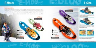 w
240 g x 2
10  40 kg
26  33
SNS12.7.46
SNS12.7.47
SNS13.7.48
SNS13.7.49
280 g x 2
20  50 kg
28  38
E-GlooE-Moom
para el pie pequeño Para el pie grande
2120
Para empezar bien…
Los dos nuevos modelos para niños se han diseñado aplicando los mismos principios, solo se
diferencian en la estatura y el peso del usuario. (Véanse los adhesivos en las raquetas). Ambos
requieren un manejo sencillo, perfecto para principiantes. La sujeción a los pies se realiza de
forma sencilla con las tiras colocadas con un ángulo de 45°. Estos modelos son muy ligeros
y motivarán a los debutantes. Además, su diseño transmite diversión y seguridad.
vert d’eau
bleu roi orange
Para colocarse la raqueta, introduzca el calzado
lo máximo posible en la fijación y apriete las tiras
tirando de ellas hacia abajo.
Coloque la tira posterior tras el talón y tire de ella.
Para quitarse la raqueta, levante la hebilla
trasera que libera la tira.
Para números de pie superiores, puede desplazar
la tira hasta la ranura situada más atrás.
mauve
 