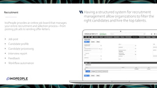 Recruitment Having a structured system for recruitment
management allow organizations to filter the
right candidates and hire the top talents.
“
InoPeople provides an online job board that manages
your entire recruitment and selection process―from
posting job ads to sending offer letters.
• Job post
• Candidate profile
• Candidate processing
• Interview report
• Feedback
• Workflow automation
 