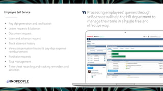 Employee Self Service Processing employees’ queries through
self-service will help the HR department to
manage their time in a hassle free and
effective way.
“
• Pay slip generation and notification
• Leave requests & balance
• Document request
• Loan and advance request
• Track absence history
• View compensation history & pay-slips expense
reimbursement
• Purchase requests
• Task management
• Time sheet recording and tracking reminders and
activities
 
