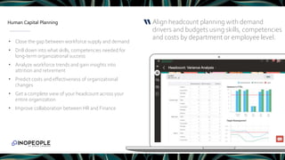 Human Capital Planning
• Close the gap between workforce supply and demand
• Drill down into what skills, competencies needed for
long-term organizational success
• Analyze workforce trends and gain insights into
attrition and retirement
• Predict costs and effectiveness of organizational
changes
• Get a complete view of your headcount across your
entire organization
• Improve collaboration between HR and Finance
Align headcount planning with demand
drivers and budgets using skills, competencies
and costs by department or employee level.
“
 