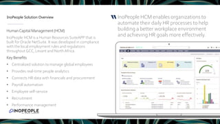 InoPeople Solution Overview InoPeople HCM enables organizations to
automate their daily HR processes to help
building a better workplace environment
and achieving HR goals more effectively.
“
HumanCapital Management (HCM)
InoPeople HCM is a Human Resources SuiteAPP that is
built for Oracle NetSuite. It was developed in compliance
with the local employment rules and regulations
throughout GCC, Levant and NorthAfrica.
Key Benefits
• Centralized solution to manage global employees
• Provides real-time people analytics
• Connects HR data with financials and procurement
• Payroll automation
• Employee self-service
• Recruitment
• Performance management
 